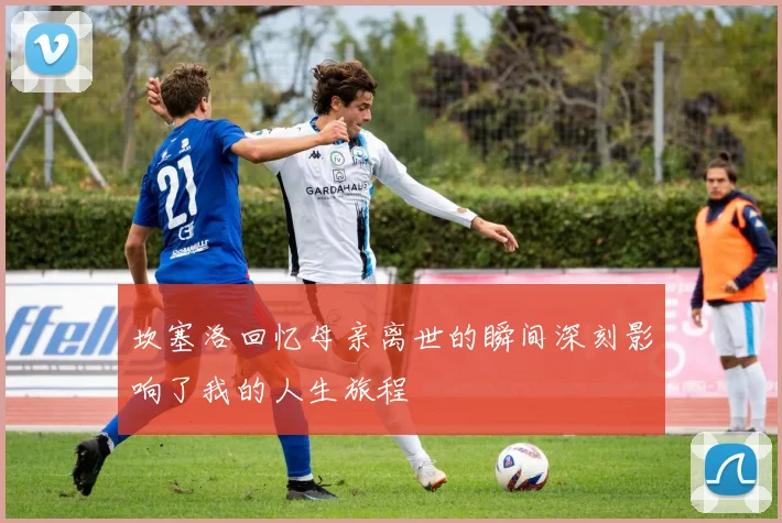 坎塞洛回忆母亲离世的瞬间深刻影响了我的人生旅程