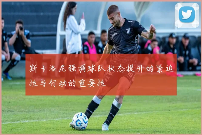 斯卡洛尼强调球队状态提升的紧迫性与行动的重要性