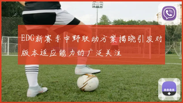 EDG新赛季中野联动方案揭晓引发对版本适应能力的广泛关注