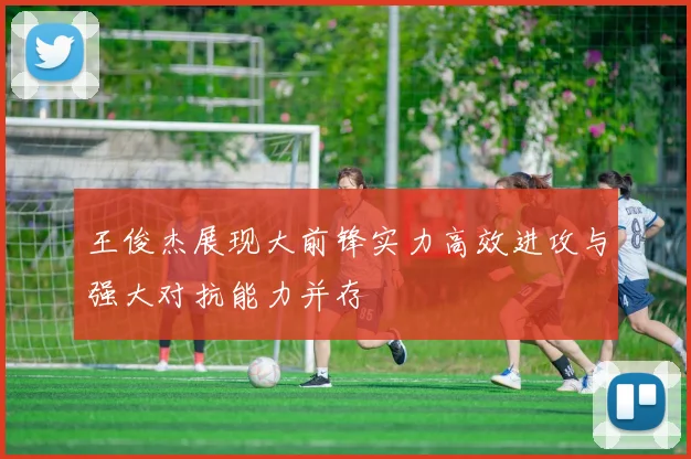 王俊杰展现大前锋实力高效进攻与强大对抗能力并存