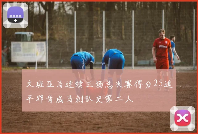 文班亚马连续三场总决赛得分25追平邓肯成马刺队史第二人