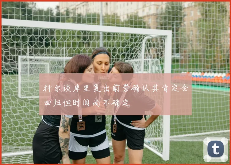 科尔谈库里复出前景确认其肯定会回归但时间尚不确定