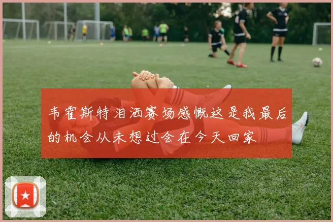 韦霍斯特泪洒赛场感慨这是我最后的机会从未想过会在今天回家