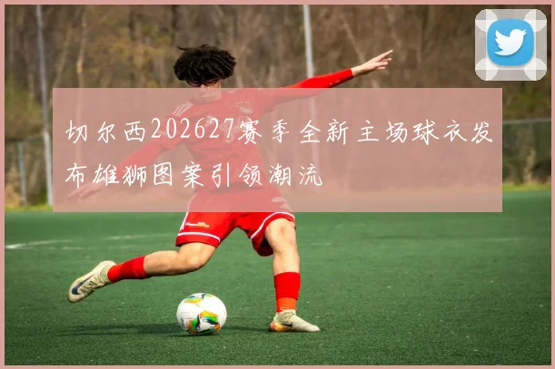 切尔西202627赛季全新主场球衣发布雄狮图案引领潮流
