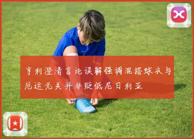 亨利澄清言论误解强调混搭球衣与厄运无关并非贬低尼日利亚