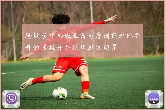 杨毅点评文班亚马与詹姆斯科比乔丹的差距并非顶级进攻明星