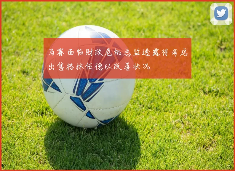 马赛面临财政危机总监透露将考虑出售格林伍德以改善状况