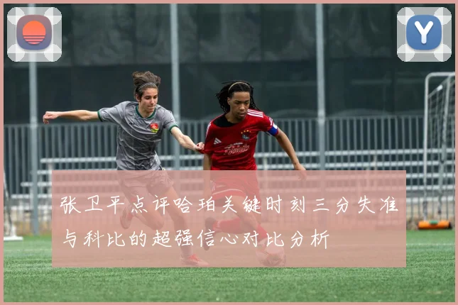 张卫平点评哈珀关键时刻三分失准与科比的超强信心对比分析