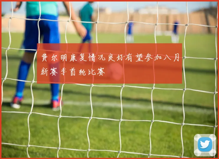 费尔明康复情况良好有望参加八月新赛季首轮比赛