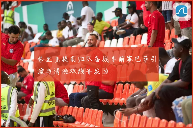 弗里克提前归队备战季前赛巴萨引援与清洗双线齐发力