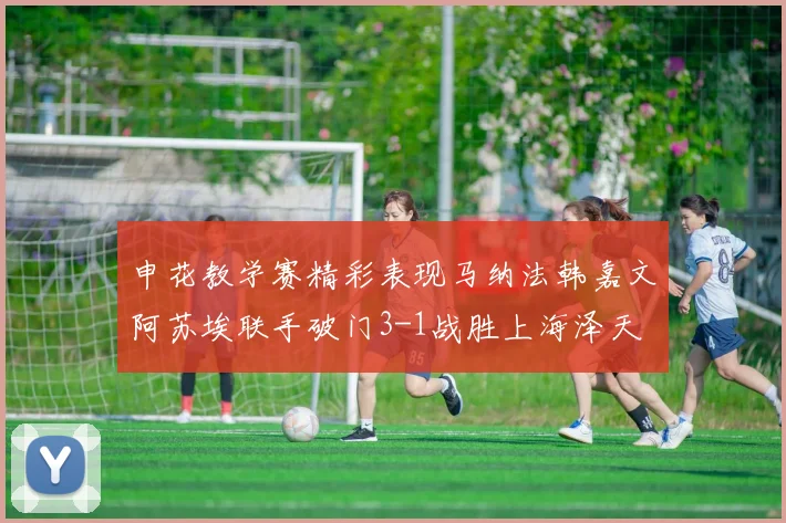 申花教学赛精彩表现马纳法韩嘉文阿苏埃联手破门3-1战胜上海泽天