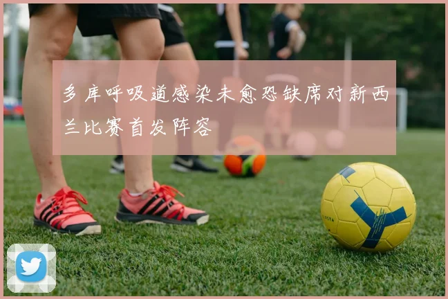 多库呼吸道感染未愈恐缺席对新西兰比赛首发阵容